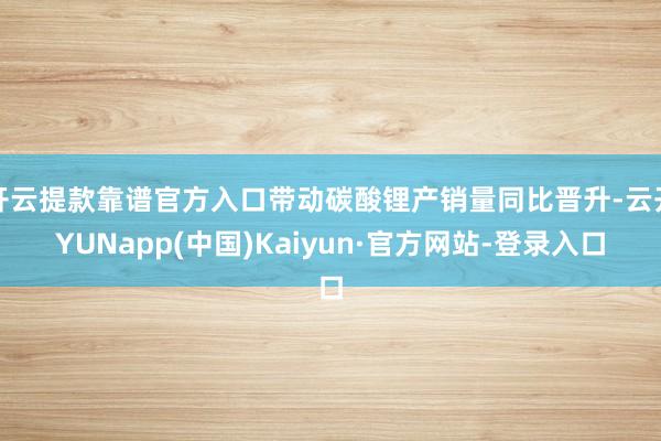 开云提款靠谱官方入口带动碳酸锂产销量同比晋升-云开YUNapp(中国)Kaiyun·官方网站-登录入口