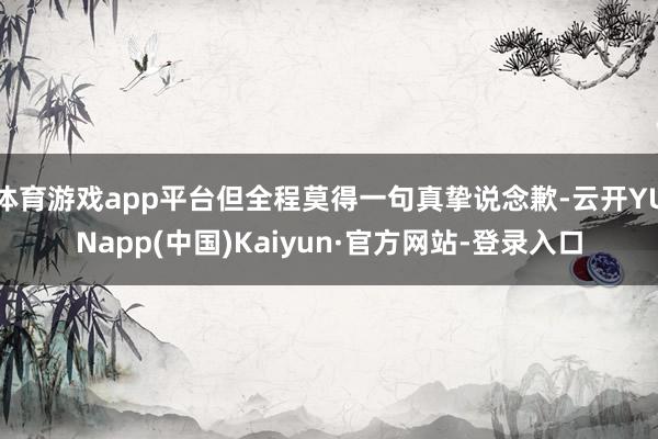 体育游戏app平台但全程莫得一句真挚说念歉-云开YUNapp(中国)Kaiyun·官方网站-登录入口