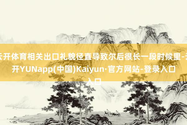 云开体育相关出口礼貌径直导致尔后很长一段时候里-云开YUNapp(中国)Kaiyun·官方网站-登录入口