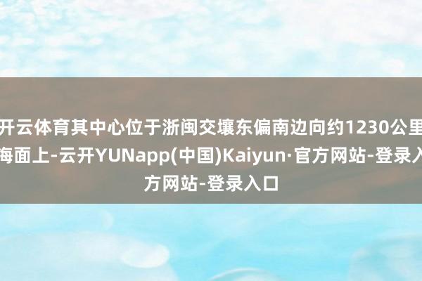 开云体育其中心位于浙闽交壤东偏南边向约1230公里的海面上-云开YUNapp(中国)Kaiyun·官方网站-登录入口