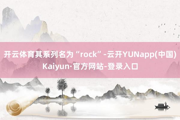 开云体育其系列名为“rock”-云开YUNapp(中国)Kaiyun·官方网站-登录入口