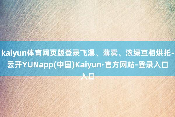 kaiyun体育网页版登录飞瀑、薄雾、浓绿互相烘托-云开YUNapp(中国)Kaiyun·官方网站-登录入口