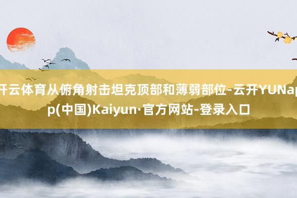 开云体育从俯角射击坦克顶部和薄弱部位-云开YUNapp(中国)Kaiyun·官方网站-登录入口