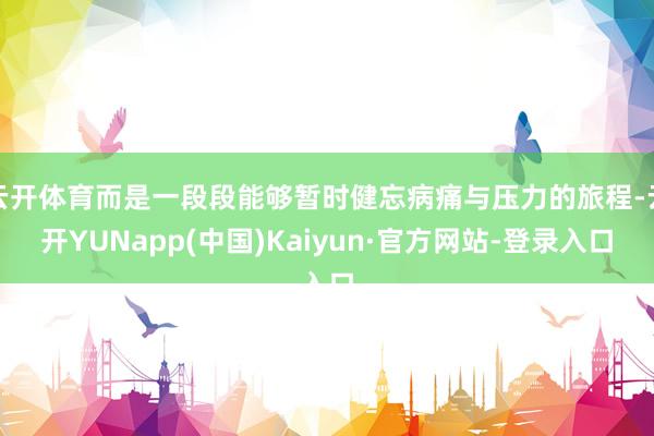 云开体育而是一段段能够暂时健忘病痛与压力的旅程-云开YUNapp(中国)Kaiyun·官方网站-登录入口