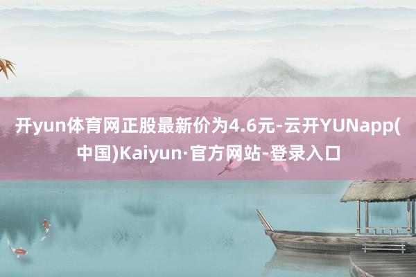 开yun体育网正股最新价为4.6元-云开YUNapp(中国)Kaiyun·官方网站-登录入口