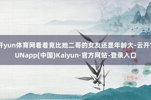 开yun体育网看着竟比她二哥的女友还显年龄大-云开YUNapp(中国)Kaiyun·官方网站-登录入口