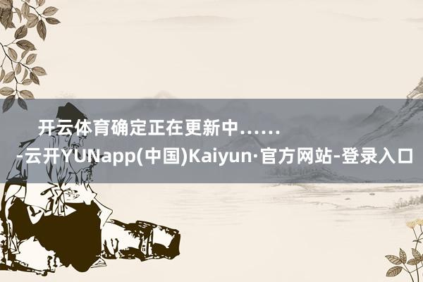 开云体育确定正在更新中……                      -云开YUNapp(中国)Kaiyun·官方网站-登录入口