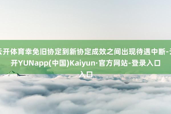 云开体育幸免旧协定到新协定成效之间出现待遇中断-云开YUNapp(中国)Kaiyun·官方网站-登录入口