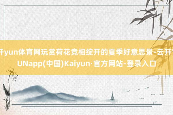 开yun体育网玩赏荷花竞相绽开的夏季好意思景-云开YUNapp(中国)Kaiyun·官方网站-登录入口
