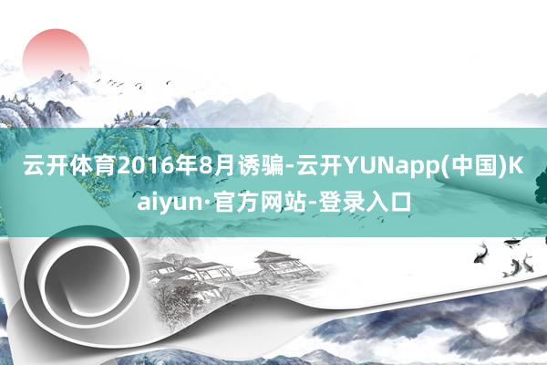 云开体育　　2016年8月诱骗-云开YUNapp(中国)Kaiyun·官方网站-登录入口