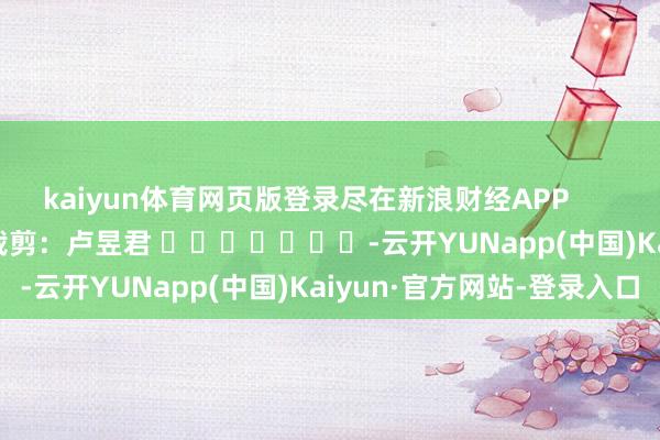 kaiyun体育网页版登录尽在新浪财经APP            						职守裁剪：卢昱君 							-云开YUNapp(中国)Kaiyun·官方网站-登录入口