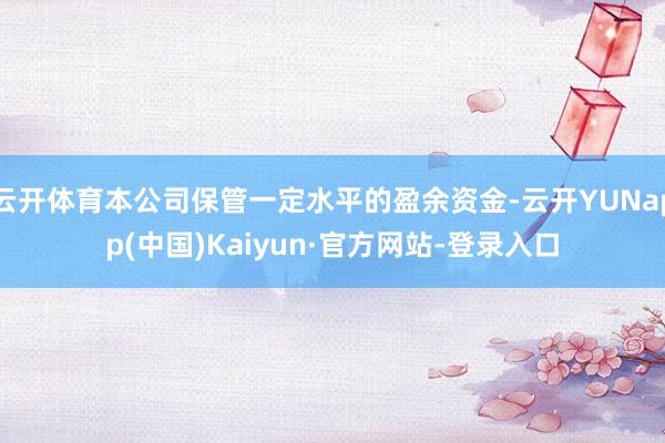 云开体育本公司保管一定水平的盈余资金-云开YUNapp(中国)Kaiyun·官方网站-登录入口
