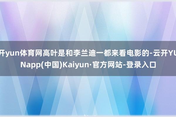 开yun体育网高叶是和李兰迪一都来看电影的-云开YUNapp(中国)Kaiyun·官方网站-登录入口