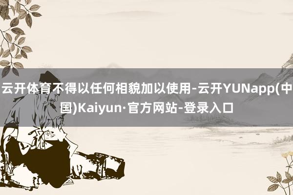 云开体育不得以任何相貌加以使用-云开YUNapp(中国)Kaiyun·官方网站-登录入口