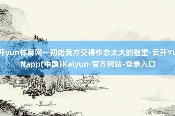 开yun体育网一初始我方莫得作念太大的指望-云开YUNapp(中国)Kaiyun·官方网站-登录入口