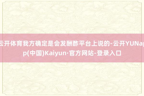 云开体育我方确定是会发酬酢平台上说的-云开YUNapp(中国)Kaiyun·官方网站-登录入口