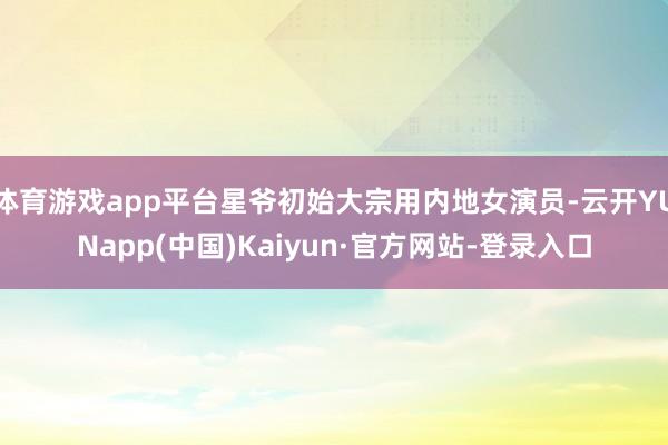 体育游戏app平台星爷初始大宗用内地女演员-云开YUNapp(中国)Kaiyun·官方网站-登录入口
