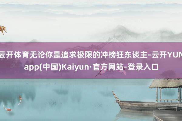 云开体育无论你是追求极限的冲榜狂东谈主-云开YUNapp(中国)Kaiyun·官方网站-登录入口