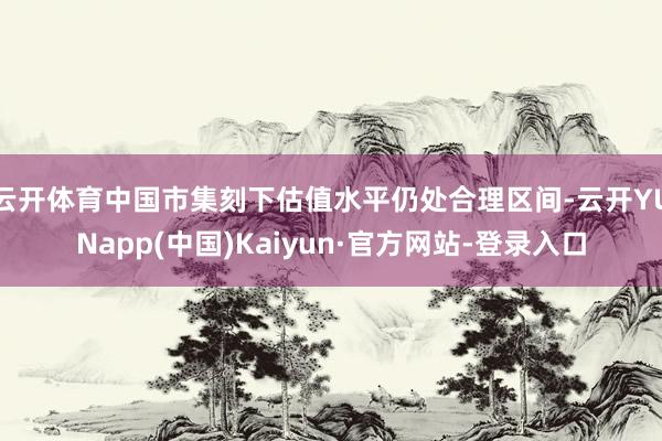 云开体育中国市集刻下估值水平仍处合理区间-云开YUNapp(中国)Kaiyun·官方网站-登录入口