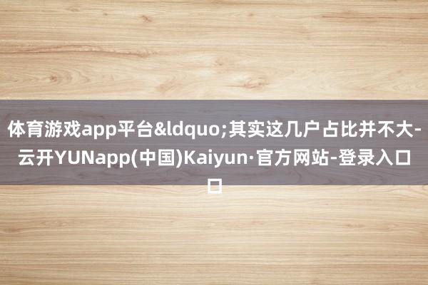 体育游戏app平台&ldquo;其实这几户占比并不大-云开YUNapp(中国)Kaiyun·官方网站-登录入口