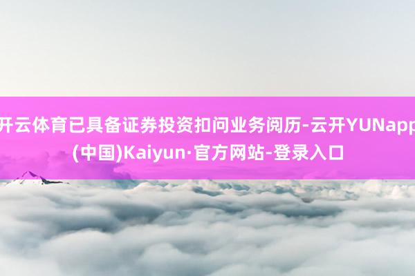 开云体育已具备证券投资扣问业务阅历-云开YUNapp(中国)Kaiyun·官方网站-登录入口
