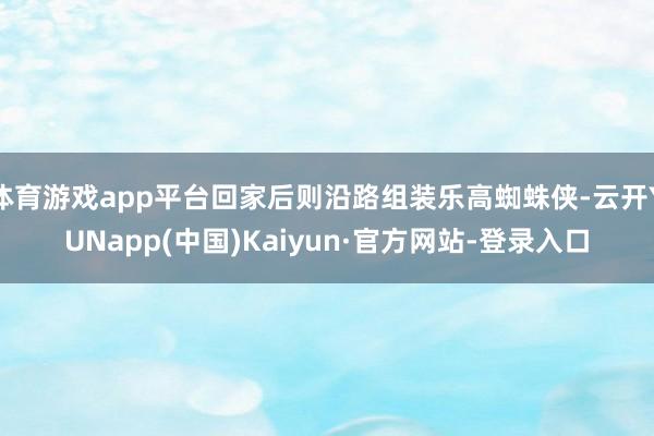 体育游戏app平台回家后则沿路组装乐高蜘蛛侠-云开YUNapp(中国)Kaiyun·官方网站-登录入口