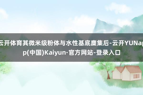 云开体育其微米级粉体与水性基底麇集后-云开YUNapp(中国)Kaiyun·官方网站-登录入口