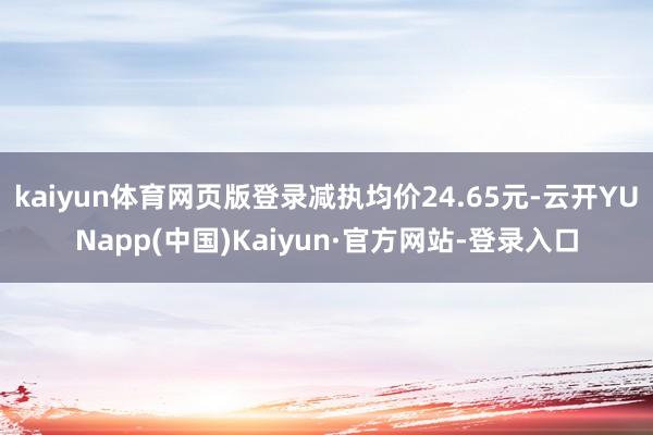 kaiyun体育网页版登录减执均价24.65元-云开YUNapp(中国)Kaiyun·官方网站-登录入口