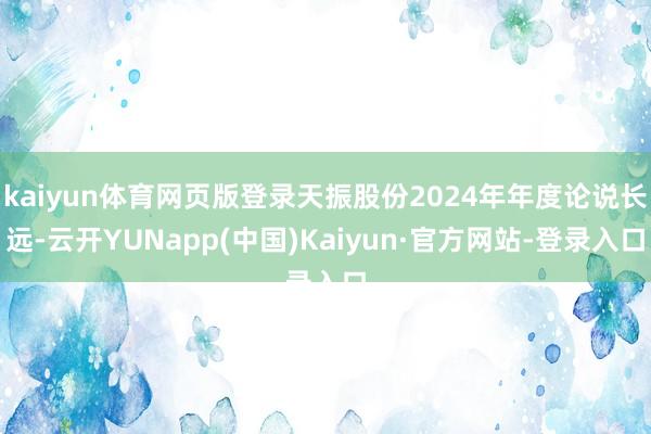 kaiyun体育网页版登录天振股份2024年年度论说长远-云开YUNapp(中国)Kaiyun·官方网站-登录入口