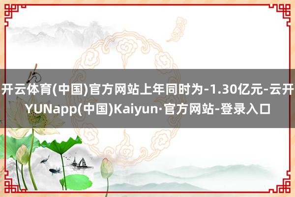开云体育(中国)官方网站上年同时为-1.30亿元-云开YUNapp(中国)Kaiyun·官方网站-登录入口