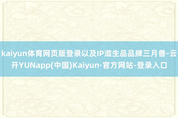 kaiyun体育网页版登录以及IP滋生品品牌三月兽-云开YUNapp(中国)Kaiyun·官方网站-登录入口