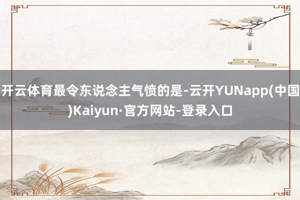开云体育最令东说念主气愤的是-云开YUNapp(中国)Kaiyun·官方网站-登录入口
