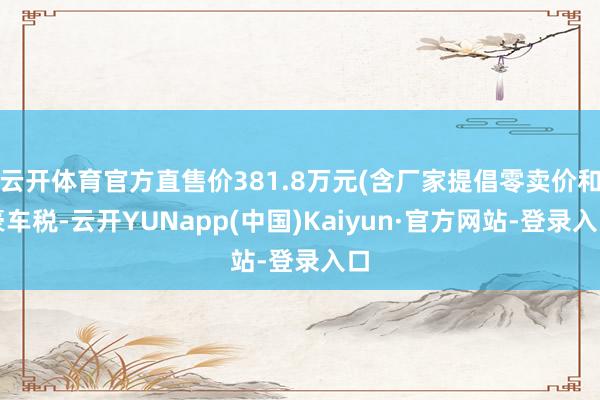 云开体育官方直售价381.8万元(含厂家提倡零卖价和豪车税-云开YUNapp(中国)Kaiyun·官方网站-登录入口
