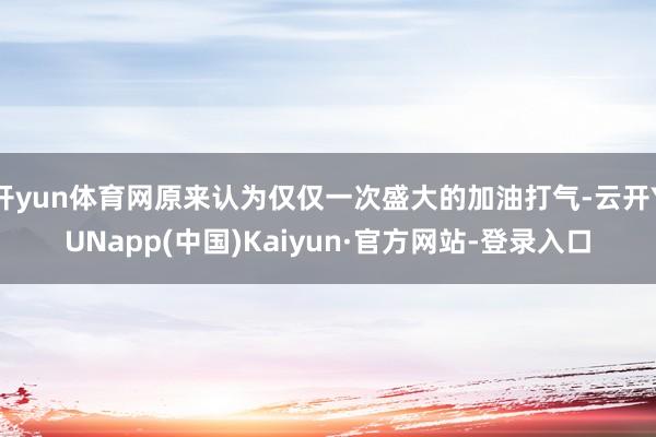 开yun体育网原来认为仅仅一次盛大的加油打气-云开YUNapp(中国)Kaiyun·官方网站-登录入口