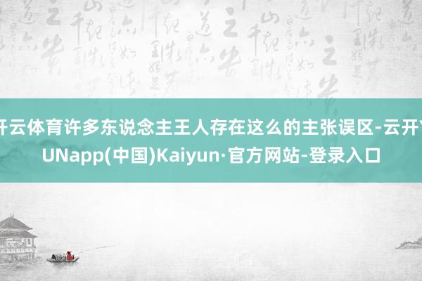 开云体育许多东说念主王人存在这么的主张误区-云开YUNapp(中国)Kaiyun·官方网站-登录入口