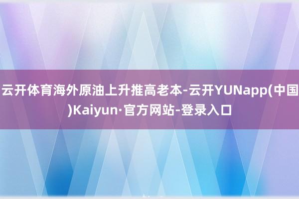 云开体育海外原油上升推高老本-云开YUNapp(中国)Kaiyun·官方网站-登录入口