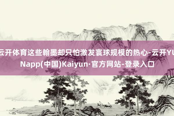 云开体育这些翰墨却只怕激发寰球规模的热心-云开YUNapp(中国)Kaiyun·官方网站-登录入口