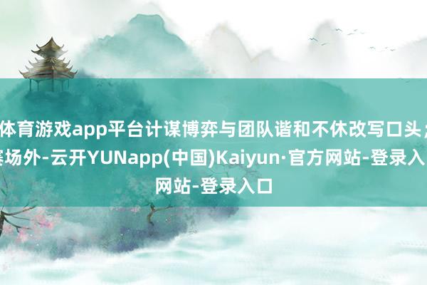 体育游戏app平台计谋博弈与团队谐和不休改写口头；赛场外-云开YUNapp(中国)Kaiyun·官方网站-登录入口