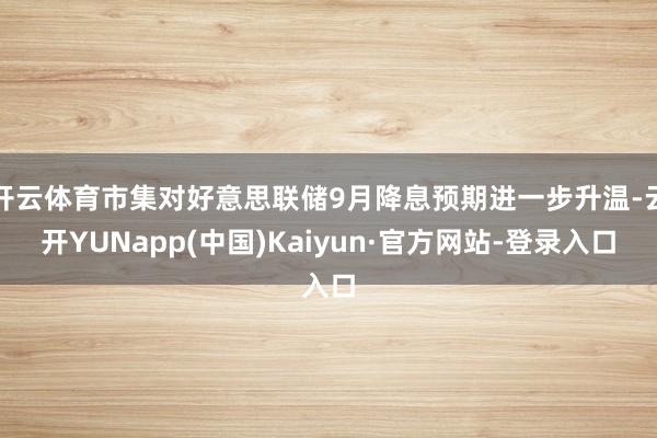 开云体育市集对好意思联储9月降息预期进一步升温-云开YUNapp(中国)Kaiyun·官方网站-登录入口