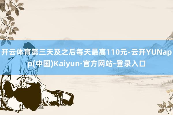 开云体育第三天及之后每天最高110元-云开YUNapp(中国)Kaiyun·官方网站-登录入口