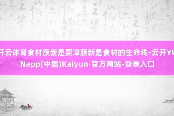 开云体育食材簇新是要津簇新是食材的生命线-云开YUNapp(中国)Kaiyun·官方网站-登录入口